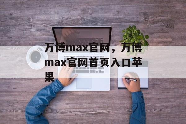 万博max官网，万博max官网首页入口苹果